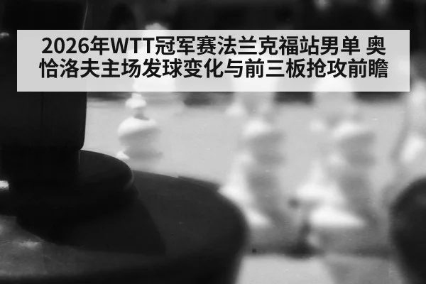 2026年WTT冠军赛法兰克福站男单 奥恰洛夫主场发球变化与前三板抢攻前瞻