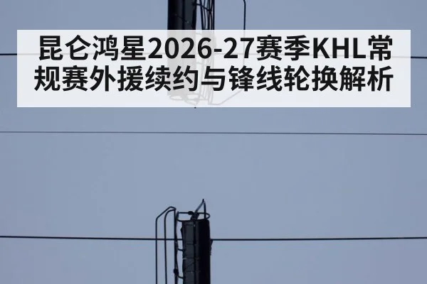 昆仑鸿星2026-27赛季KHL常规赛外援续约与锋线轮换解析