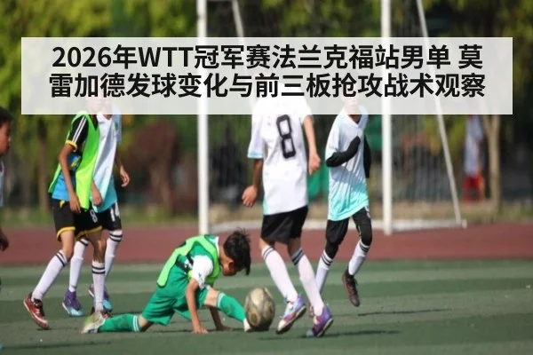 2026年WTT冠军赛法兰克福站男单 莫雷加德发球变化与前三板抢攻战术观察